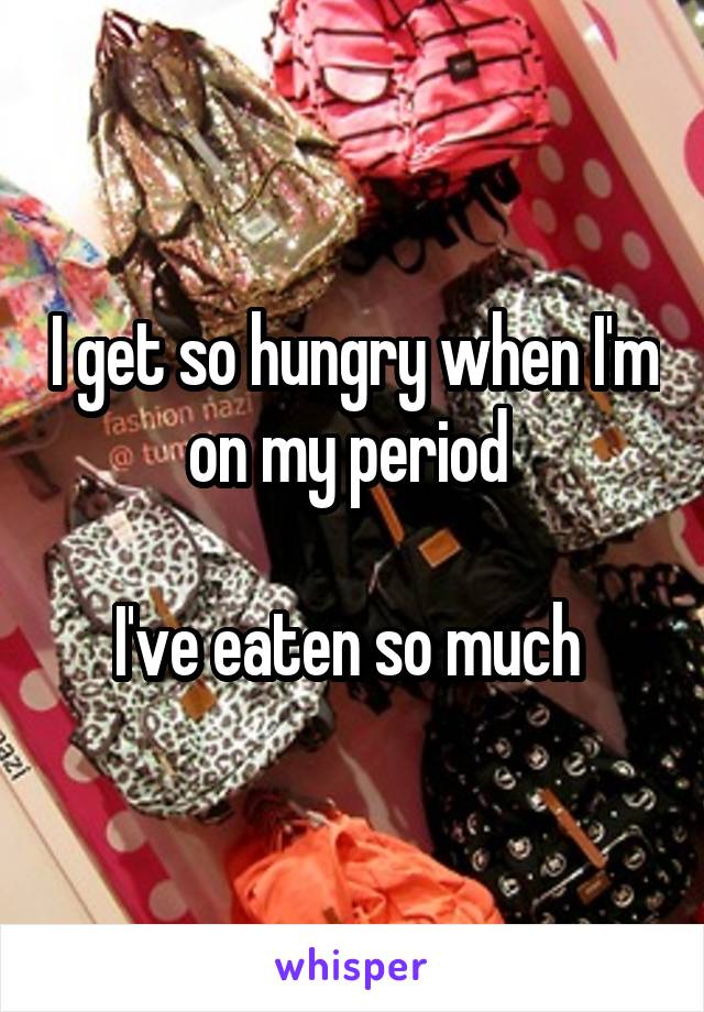 I get so hungry when I'm on my period 

I've eaten so much 