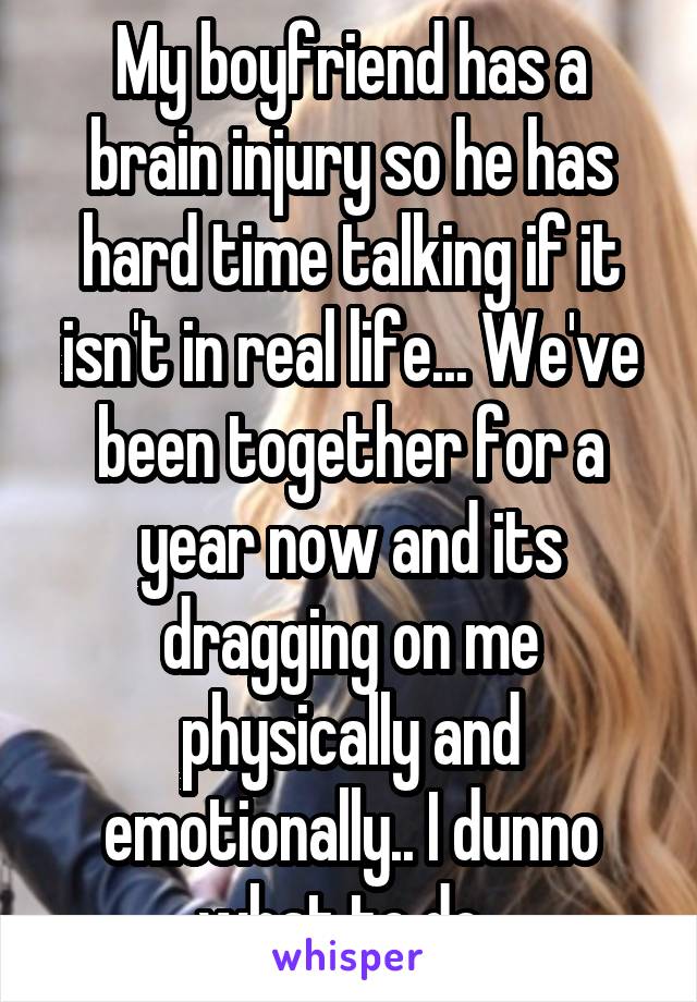 My boyfriend has a brain injury so he has hard time talking if it isn't in real life... We've been together for a year now and its dragging on me physically and emotionally.. I dunno what to do. 