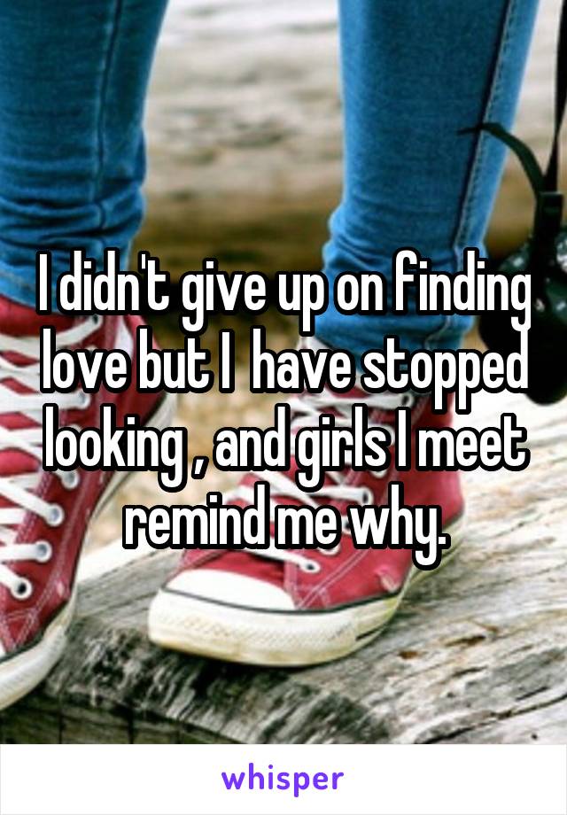 I didn't give up on finding love but I  have stopped looking , and girls I meet remind me why.