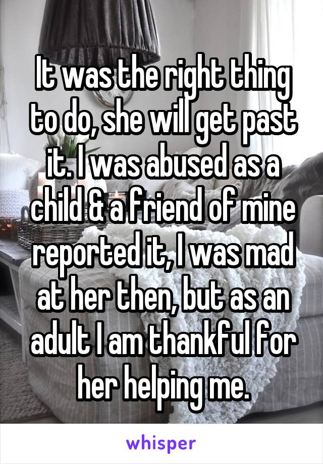 It was the right thing to do, she will get past it. I was abused as a child & a friend of mine reported it, I was mad at her then, but as an adult I am thankful for her helping me.