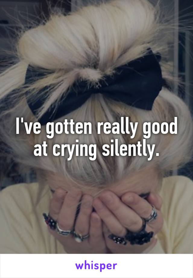 I've gotten really good at crying silently.