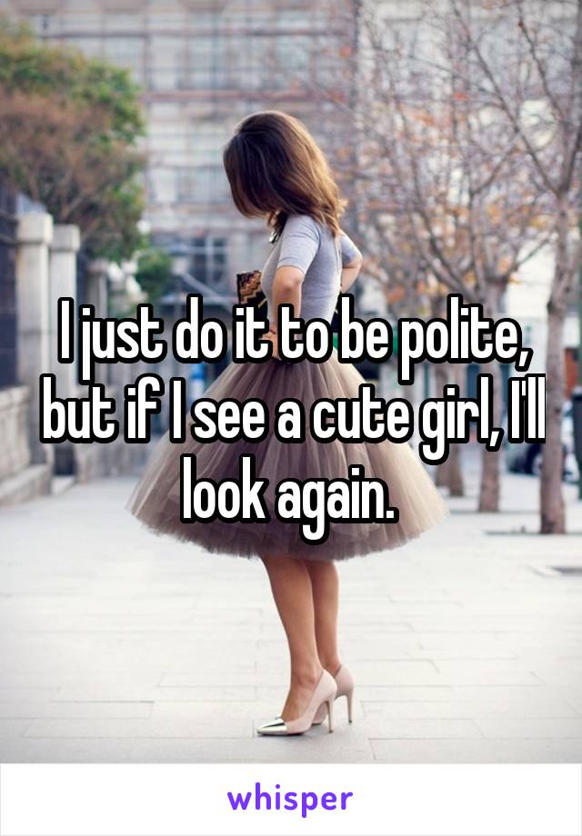 I just do it to be polite, but if I see a cute girl, I'll look again. 