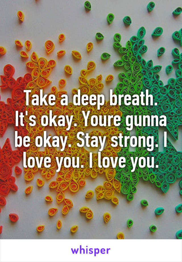 Take a deep breath. It's okay. Youre gunna be okay. Stay strong. I love you. I love you.