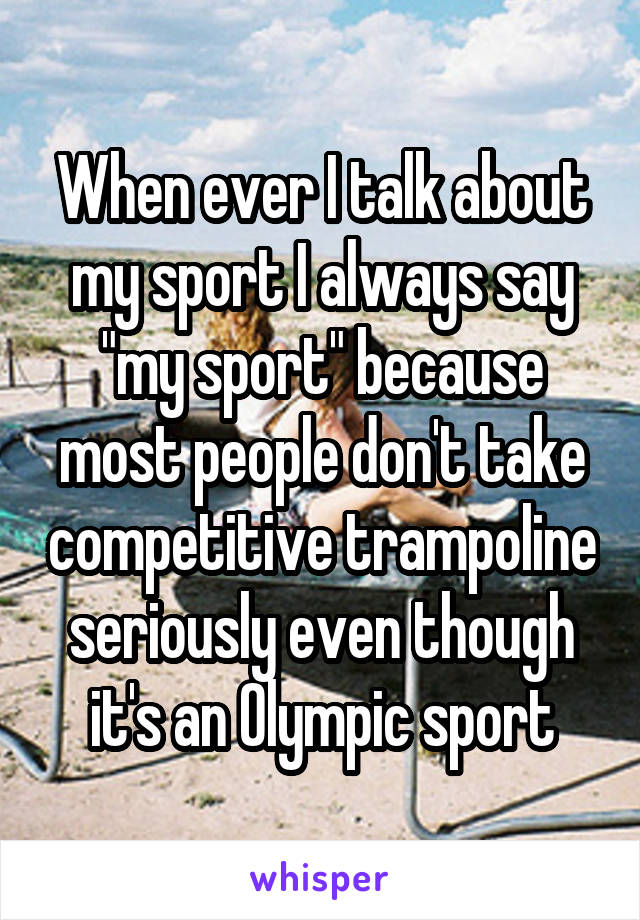 When ever I talk about my sport I always say "my sport" because most people don't take competitive trampoline seriously even though it's an Olympic sport