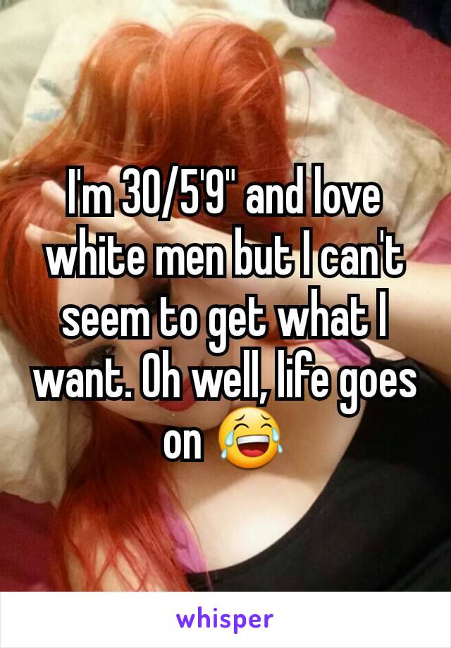 I'm 30/5'9" and love white men but I can't seem to get what I want. Oh well, life goes on 😂