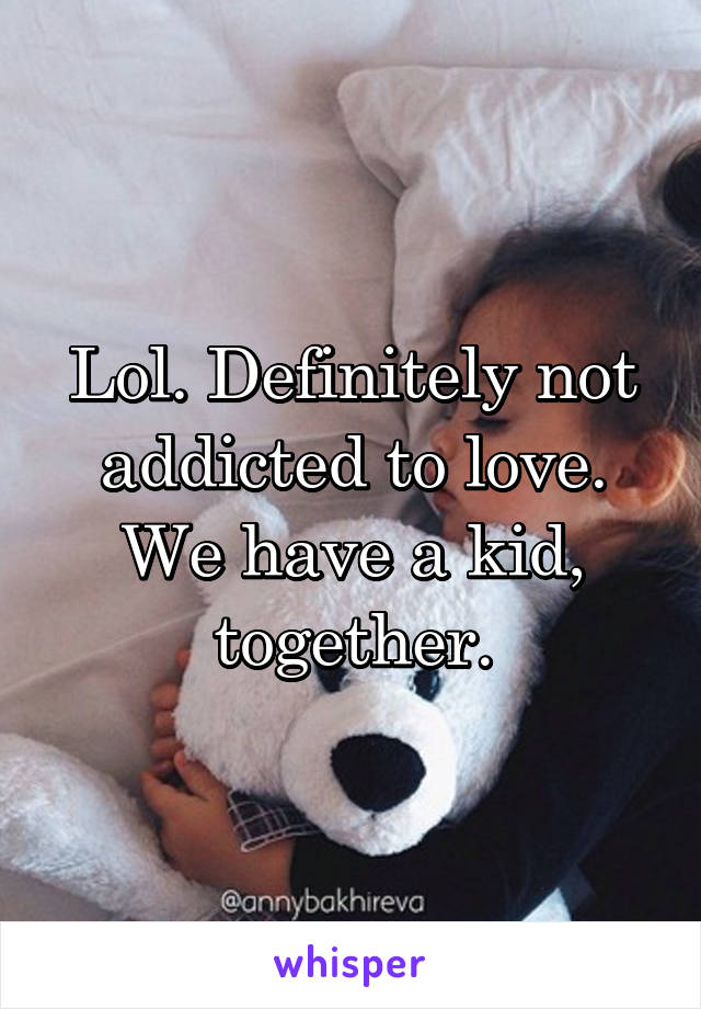 Lol. Definitely not addicted to love. We have a kid, together.