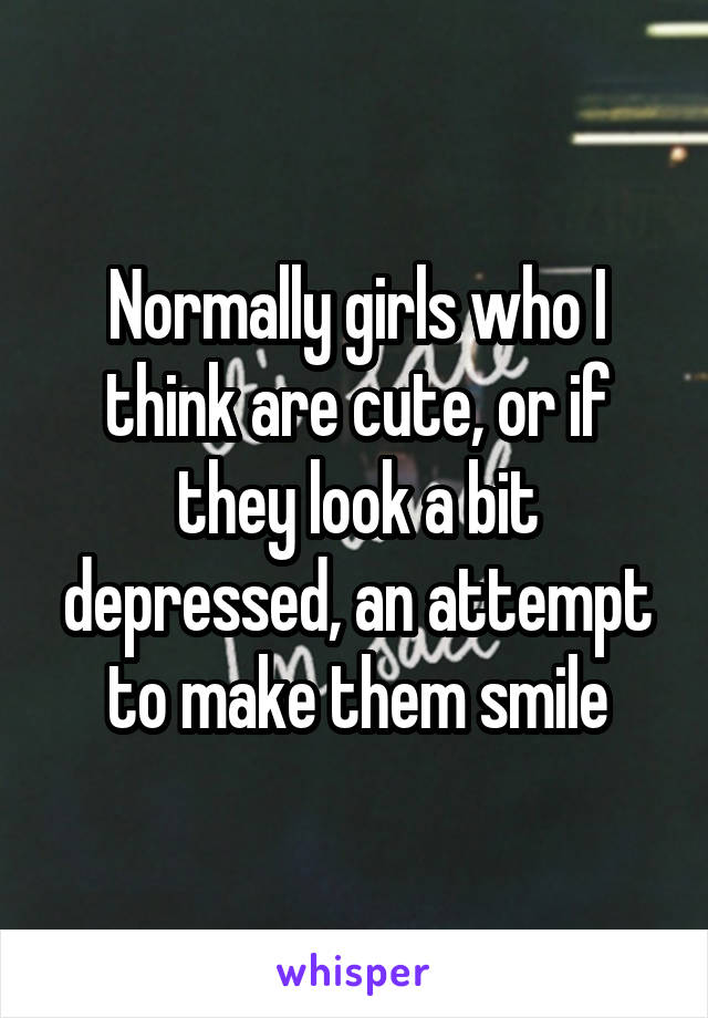Normally girls who I think are cute, or if they look a bit depressed, an attempt to make them smile
