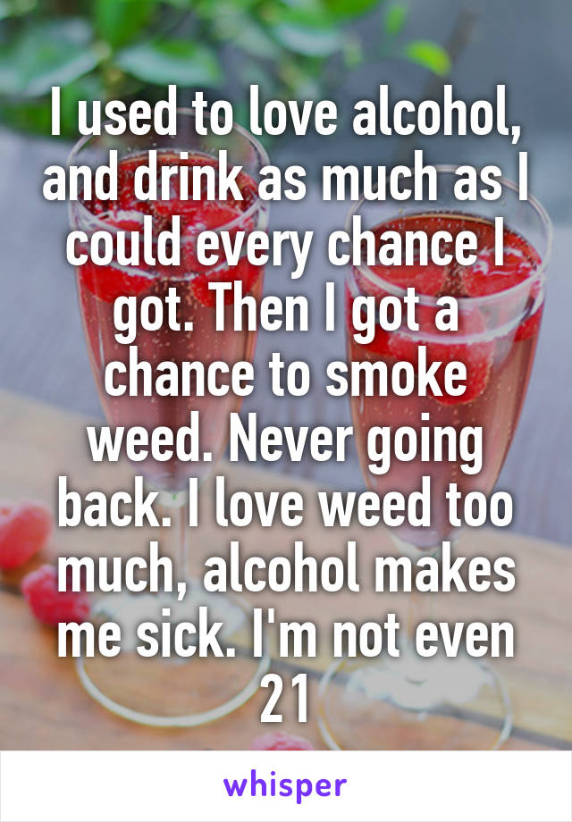 I used to love alcohol, and drink as much as I could every chance I got. Then I got a chance to smoke weed. Never going back. I love weed too much, alcohol makes me sick. I'm not even 21