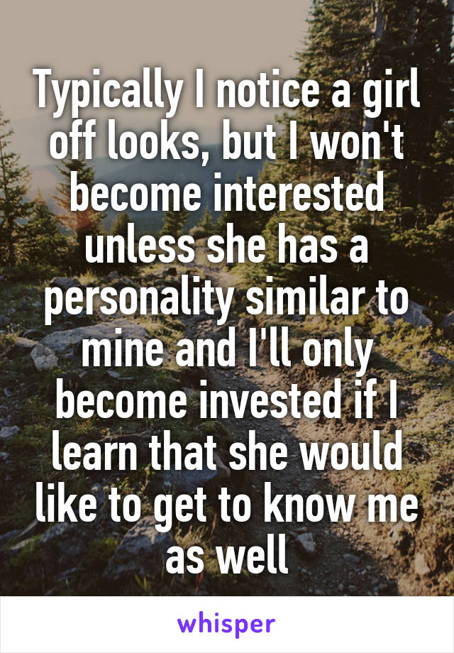 Typically I notice a girl off looks, but I won't become interested unless she has a personality similar to mine and I'll only become invested if I learn that she would like to get to know me as well
