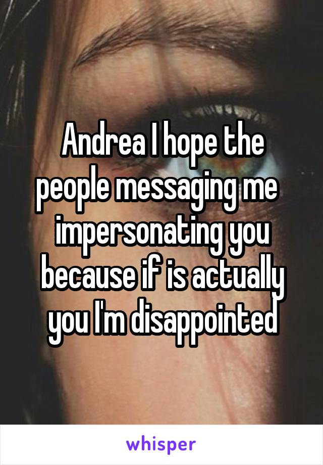 Andrea I hope the people messaging me   impersonating you because if is actually you I'm disappointed