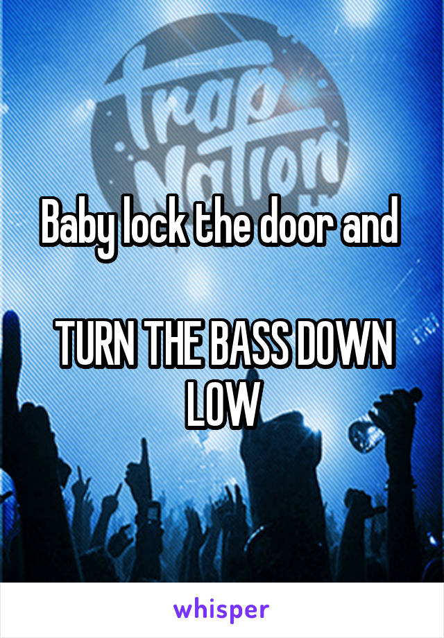 Baby lock the door and 

TURN THE BASS DOWN LOW
