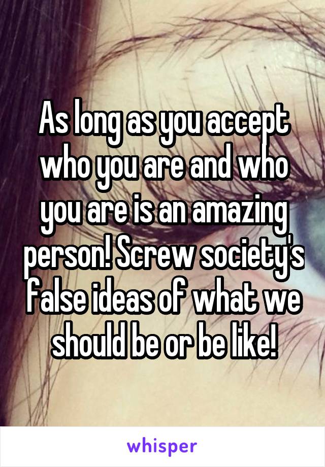 As long as you accept who you are and who you are is an amazing person! Screw society's false ideas of what we should be or be like!
