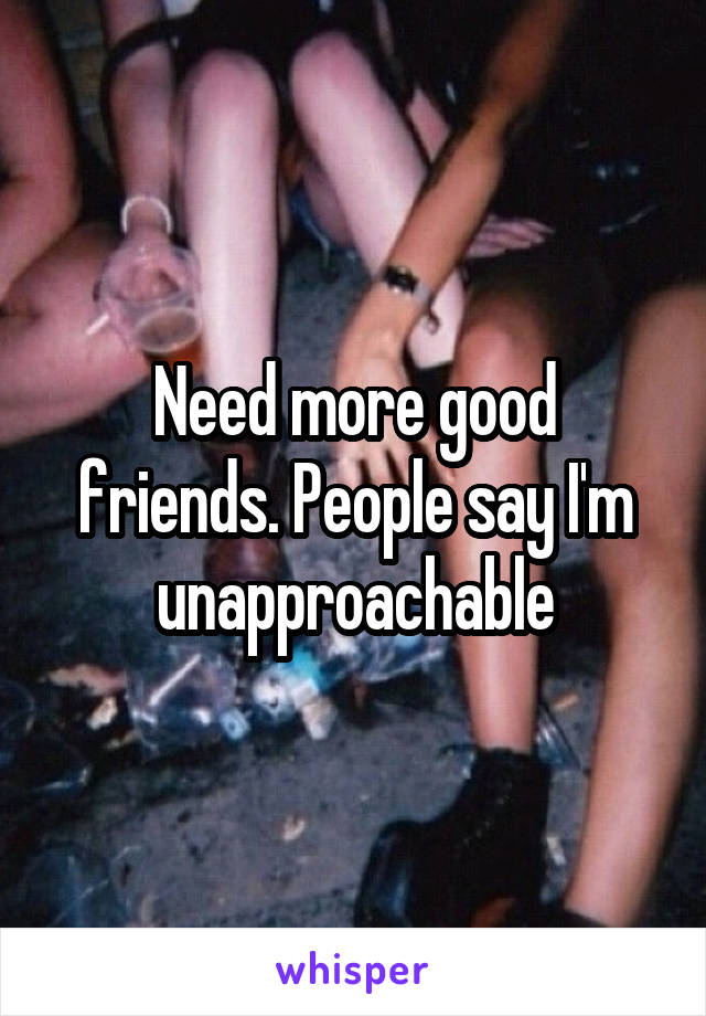 Need more good friends. People say I'm unapproachable