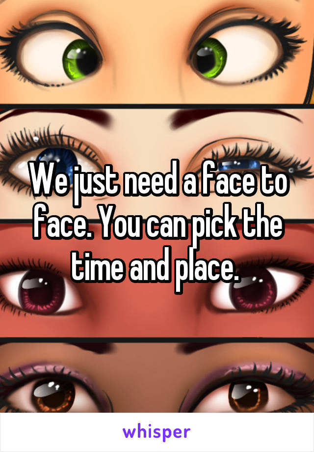 We just need a face to face. You can pick the time and place. 