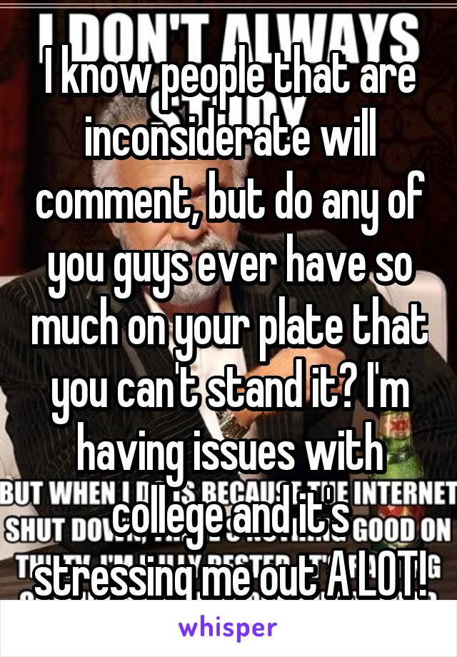 I know people that are inconsiderate will comment, but do any of you guys ever have so much on your plate that you can't stand it? I'm having issues with college and it's stressing me out A LOT!