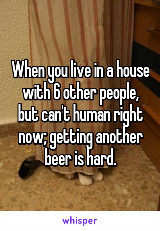 When you live in a house with 6 other people, but can't human right now; getting another beer is hard.