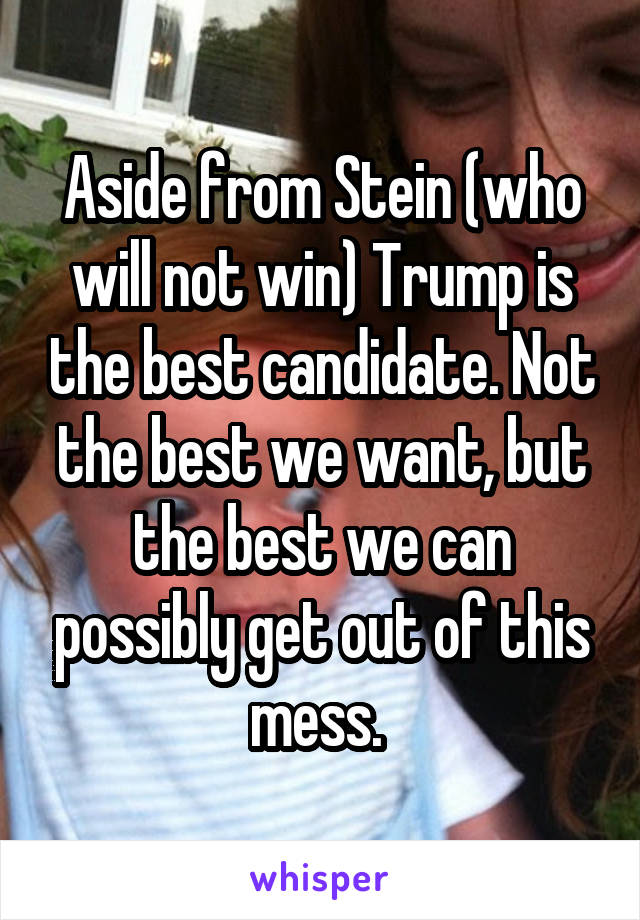 Aside from Stein (who will not win) Trump is the best candidate. Not the best we want, but the best we can possibly get out of this mess. 