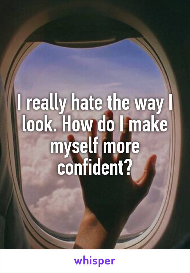 I really hate the way I look. How do I make myself more confident?