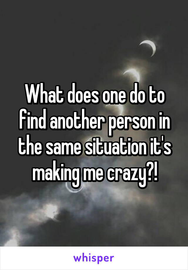 What does one do to find another person in the same situation it's making me crazy?!