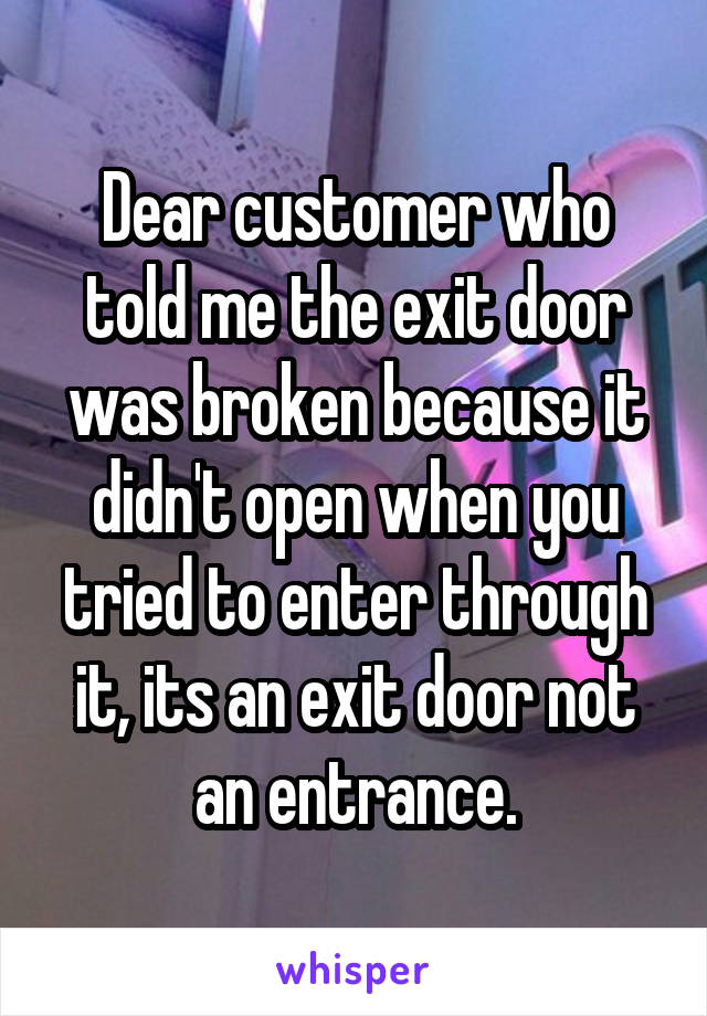 Dear customer who told me the exit door was broken because it didn't open when you tried to enter through it, its an exit door not an entrance.