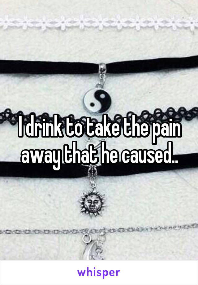 I drink to take the pain away that he caused..