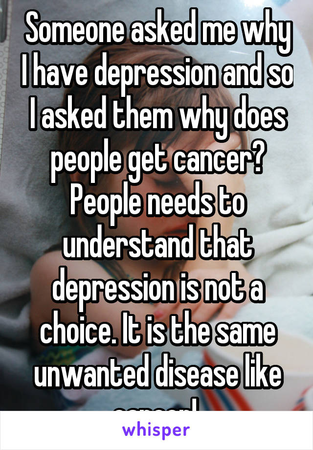 Someone asked me why I have depression and so I asked them why does people get cancer? People needs to understand that depression is not a choice. It is the same unwanted disease like cancer! 