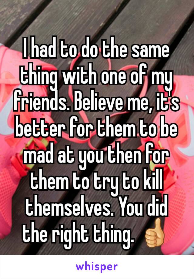 I had to do the same thing with one of my friends. Believe me, it's better for them to be mad at you then for them to try to kill themselves. You did the right thing. 👍