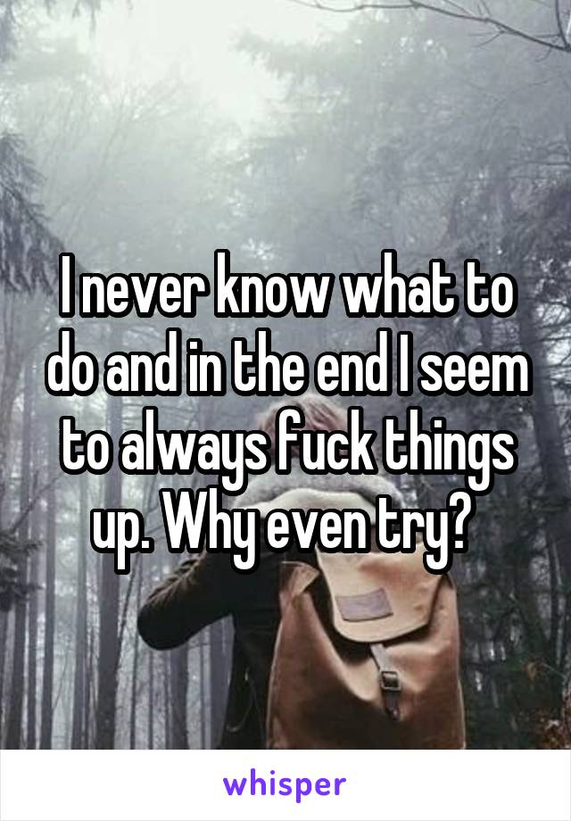I never know what to do and in the end I seem to always fuck things up. Why even try? 