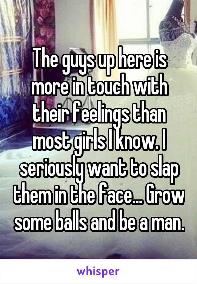 The guys up here is more in touch with their feelings than most girls I know. I seriously want to slap them in the face... Grow some balls and be a man.