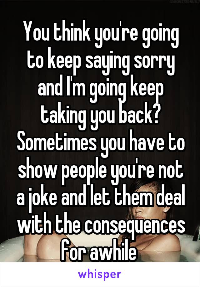 You think you're going to keep saying sorry and I'm going keep taking you back? Sometimes you have to show people you're not a joke and let them deal with the consequences for awhile 