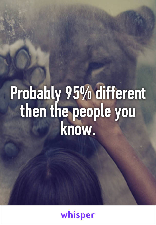 Probably 95% different then the people you know.