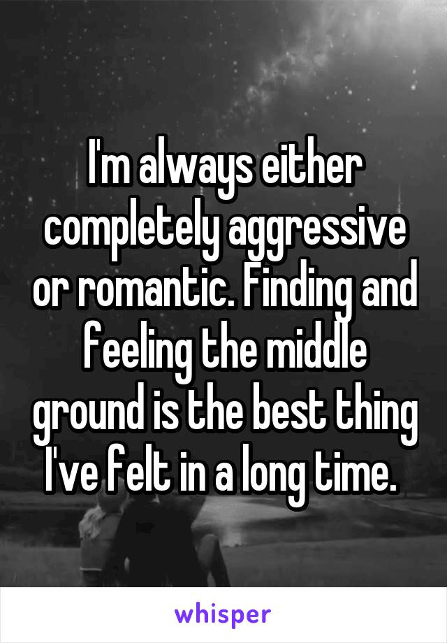 I'm always either completely aggressive or romantic. Finding and feeling the middle ground is the best thing I've felt in a long time. 