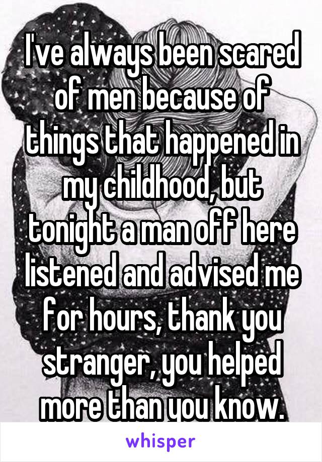 I've always been scared of men because of things that happened in my childhood, but tonight a man off here listened and advised me for hours, thank you stranger, you helped more than you know.