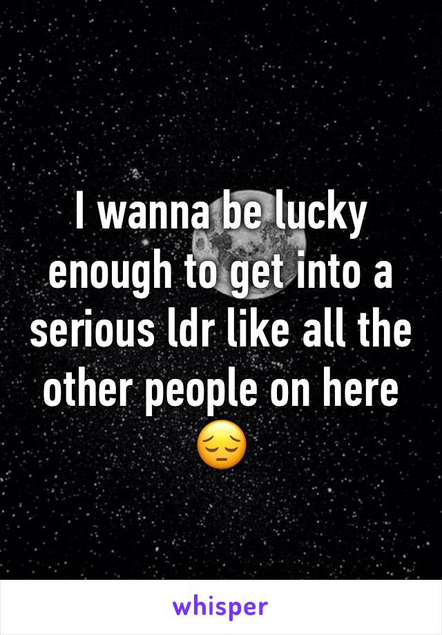 I wanna be lucky enough to get into a serious ldr like all the other people on here 😔
