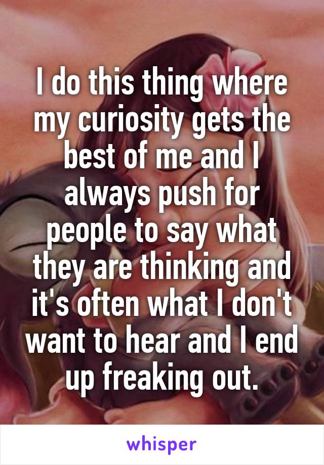 I do this thing where my curiosity gets the best of me and I always push for people to say what they are thinking and it's often what I don't want to hear and I end up freaking out.