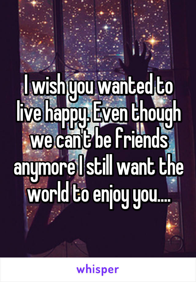 I wish you wanted to live happy. Even though we can't be friends anymore I still want the world to enjoy you....