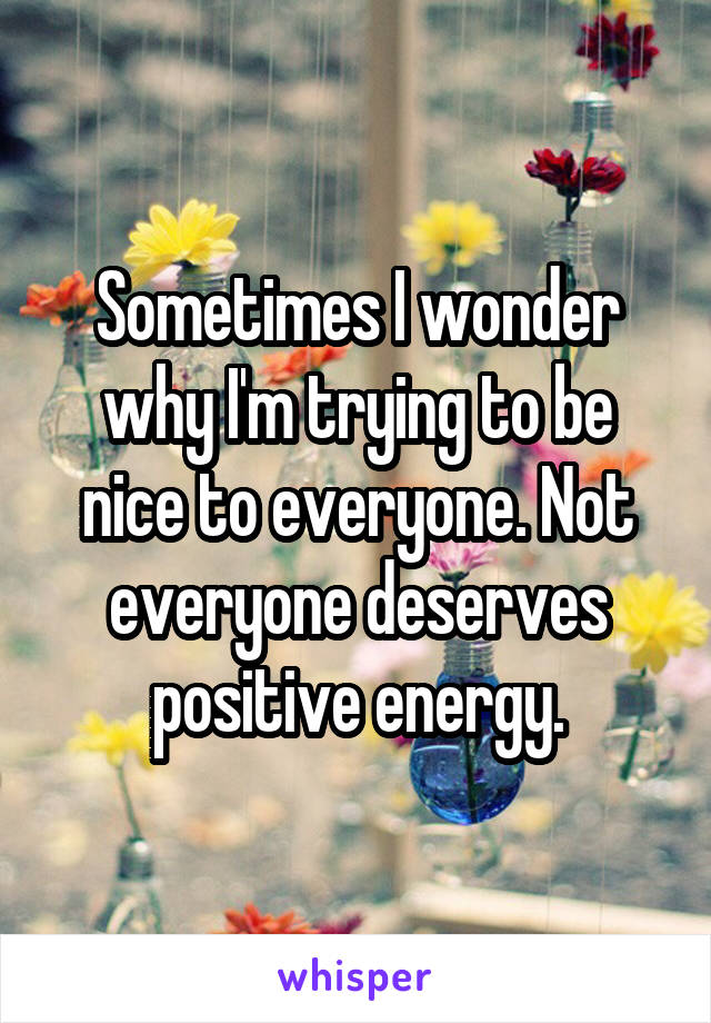 Sometimes I wonder why I'm trying to be nice to everyone. Not everyone deserves positive energy.