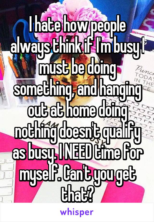 I hate how people always think if I'm busy I must be doing something, and hanging out at home doing nothing doesn't qualify as busy. I NEED time for myself. Can't you get that?