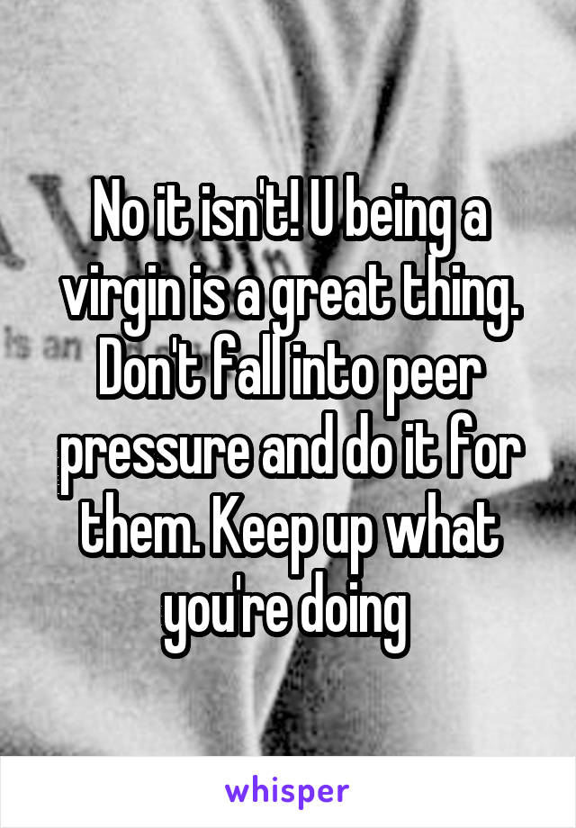 No it isn't! U being a virgin is a great thing. Don't fall into peer pressure and do it for them. Keep up what you're doing 