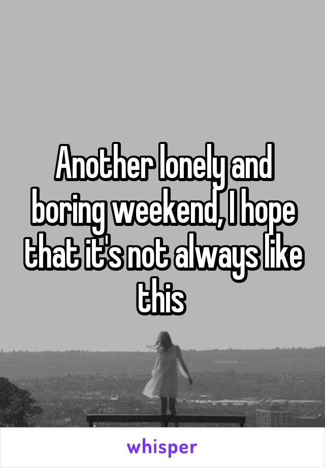 Another lonely and boring weekend, I hope that it's not always like this 