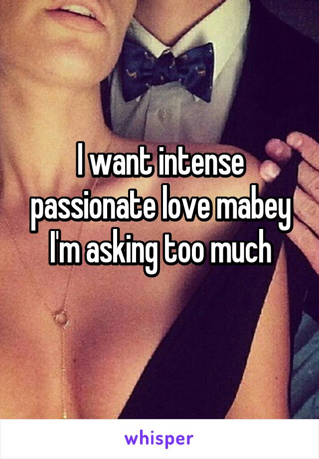 I want intense passionate love mabey I'm asking too much
