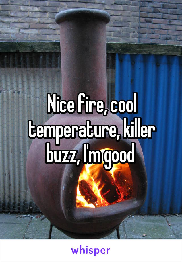 Nice fire, cool temperature, killer buzz, I'm good 
