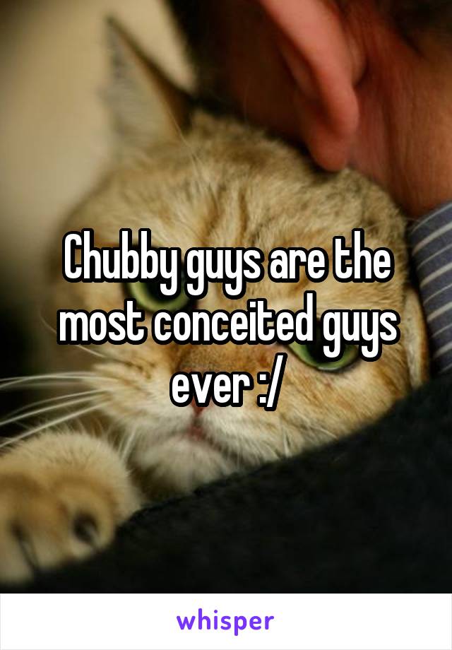 Chubby guys are the most conceited guys ever :/