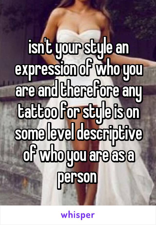 isn't your style an expression of who you are and therefore any tattoo for style is on some level descriptive of who you are as a person 