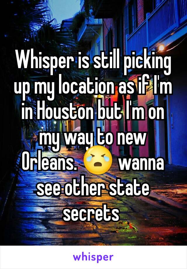 Whisper is still picking up my location as if I'm in Houston but I'm on my way to new Orleans. 😭 wanna see other state secrets 