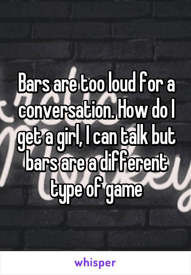 Bars are too loud for a conversation. How do I get a girl, I can talk but bars are a different type of game