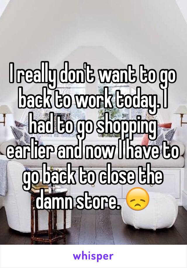 I really don't want to go back to work today. I had to go shopping earlier and now I have to go back to close the damn store. 😞