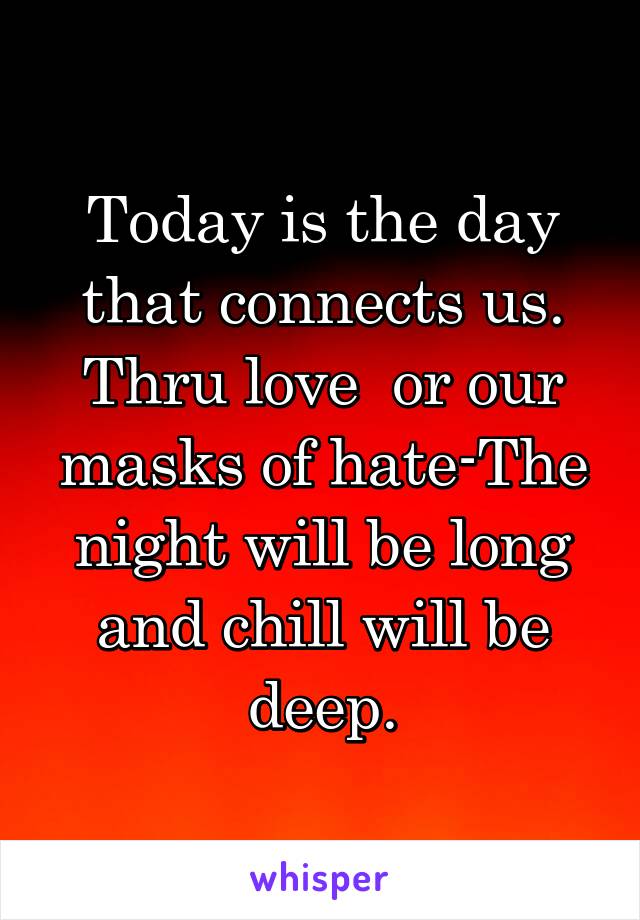 Today is the day that connects us. Thru love  or our masks of hate-The night will be long and chill will be deep.