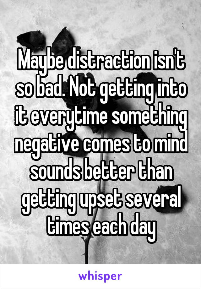 Maybe distraction isn't so bad. Not getting into it everytime something negative comes to mind sounds better than getting upset several times each day