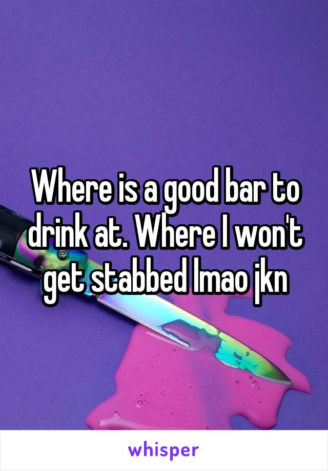 Where is a good bar to drink at. Where I won't get stabbed lmao jkn